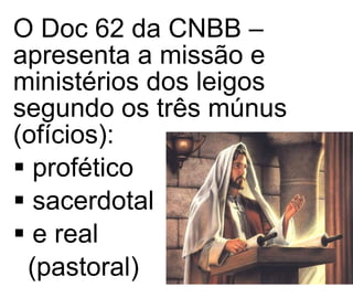 O Doc 62 da CNBB – apresenta a missão e ministérios dos leigos segundo os três múnus (ofícios):  profético  sacerdotal e real  (pastoral) 