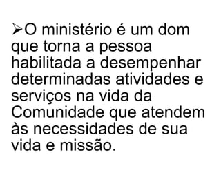 O ministério é um dom que torna a pessoa habilitada a desempenhar determinadas atividades e serviços na vida da Comunidade que atendem às necessidades de sua vida e missão. 