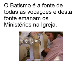 O Batismo é a fonte de todas as vocações e desta fonte emanam os Ministérios na Igreja.  
