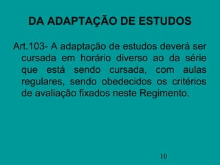 DA ADAPTAÇÃO DE ESTUDOS

Art.103- A adaptação de estudos deverá ser
  cursada em horário diverso ao da série
  que está sendo cursada, com aulas
  regulares, sendo obedecidos os critérios
  de avaliação fixados neste Regimento.




                               10
 