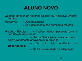 ALUNO NOVO
Quando apresentar Histórico Escolar ou Ressalva Original
  verificar:
Ressalva:    → Data atualizada;
             → Se o documento não apresenta rasuras.

Histórico Escolar:  → Analisar dados pessoais com a
  certidão de nascimento;
                   → Se na última série cursada o aluno
  está devidamente aprovado ou reprovado;
                   → Se não há pendência de
  Dependência;
                   → Se há necessidade de adaptação.


                                          11
 
