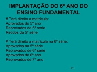 IMPLANTAÇÃO DO 6º ANO DO
    ENSINO FUNDAMENTAL
# Terá direito a matrícula:
Aprovados do 5º ano
Reprovados da 5ª série
Retidos da 5ª série

# Terá direito a matrícula na 6ª série:
Aprovados na 5ª série
Reprovados de 6ª série
Aprovados de 6º ano
Reprovados de 7º ano

                                          12
 