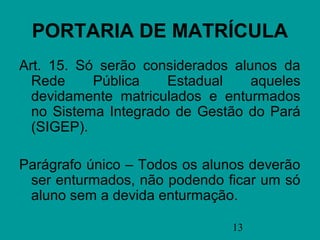 PORTARIA DE MATRÍCULA
Art. 15. Só serão considerados alunos da
  Rede     Pública    Estadual    aqueles
  devidamente matriculados e enturmados
  no Sistema Integrado de Gestão do Pará
  (SIGEP).

Parágrafo único – Todos os alunos deverão
 ser enturmados, não podendo ficar um só
 aluno sem a devida enturmação.

                               13
 