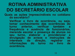 ROTINA ADMINISTRATIVA
 DO SECRETÁRIO ESCOLAR
Quais as ações imprescindíveis no cotidiano
   do secretário?
   Verificar o livro de ocorrência, ou seja,
   tomar conhecimento das ocorrências do
   turno    anterior,   verificar   também   a
   frequência e ausência de funcionários,
   merenda escolar e presença de alunos no
   seu turno, elaborar e providenciar a
   divulgação de avisos e instruções de
   interesse    da    direção,    registrar as
   informações do turno no livro de
   ocorrência.

                                  16
 