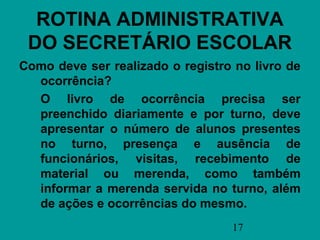 ROTINA ADMINISTRATIVA
 DO SECRETÁRIO ESCOLAR
Como deve ser realizado o registro no livro de
  ocorrência?
  O livro de ocorrência precisa ser
  preenchido diariamente e por turno, deve
  apresentar o número de alunos presentes
  no turno, presença e ausência de
  funcionários, visitas, recebimento de
  material ou merenda, como também
  informar a merenda servida no turno, além
  de ações e ocorrências do mesmo.
                                  17
 