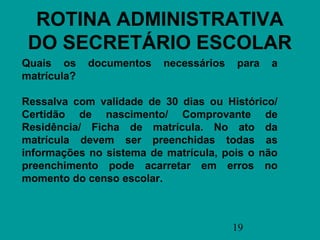 ROTINA ADMINISTRATIVA
 DO SECRETÁRIO ESCOLAR
Quais os     documentos   necessários   para   a
matrícula?

Ressalva com validade de 30 dias ou Histórico/
Certidão de nascimento/ Comprovante de
Residência/ Ficha de matrícula. No ato da
matrícula devem ser preenchidas todas as
informações no sistema de matrícula, pois o não
preenchimento pode acarretar em erros no
momento do censo escolar.



                                        19
 