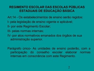 REGIMENTO ESCOLAR DAS ESCOLAS PÚBLICAS
      ESTADUAIS DE EDUCAÇÃO BÁSICA

Art.14 - Os estabelecimentos de ensino serão regidos:
I- pela legislação de ensino vigente e aplicável;
II- por este Regimento Escolar;
III- pelas normas internas;
IV- por atos normativos emanados dos órgãos de sua
   administração superior.

Parágrafo único- As unidades de ensino poderão, com a
 participação do conselho escolar elaborar normas
 internas em consonância com este Regimento.


                                          2
 