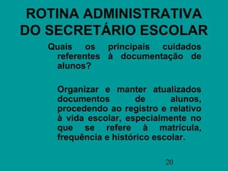 ROTINA ADMINISTRATIVA
DO SECRETÁRIO ESCOLAR
   Quais os principais cuidados
    referentes à documentação de
    alunos?

    Organizar e manter atualizados
    documentos         de      alunos,
    procedendo ao registro e relativo
    à vida escolar, especialmente no
    que se refere à matrícula,
    frequência e histórico escolar.

                             20
 