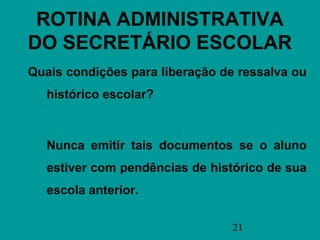 ROTINA ADMINISTRATIVA
DO SECRETÁRIO ESCOLAR
Quais condições para liberação de ressalva ou
   histórico escolar?



   Nunca emitir tais documentos se o aluno
   estiver com pendências de histórico de sua
   escola anterior.

                                 21
 