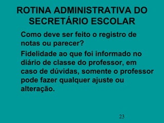 ROTINA ADMINISTRATIVA DO
  SECRETÁRIO ESCOLAR
Como deve ser feito o registro de
notas ou parecer?
Fidelidade ao que foi informado no
diário de classe do professor, em
caso de dúvidas, somente o professor
pode fazer qualquer ajuste ou
alteração.


                          23
 