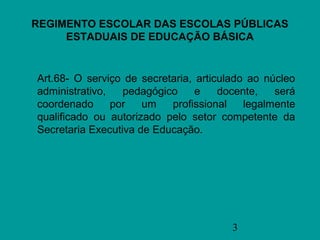 REGIMENTO ESCOLAR DAS ESCOLAS PÚBLICAS
     ESTADUAIS DE EDUCAÇÃO BÁSICA


Art.68- O serviço de secretaria, articulado ao núcleo
administrativo,   pedagógico     e    docente,   será
coordenado      por   um   profissional    legalmente
qualificado ou autorizado pelo setor competente da
Secretaria Executiva de Educação.




                                        3
 