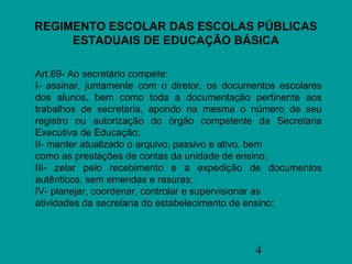 REGIMENTO ESCOLAR DAS ESCOLAS PÚBLICAS
     ESTADUAIS DE EDUCAÇÃO BÁSICA

Art.69- Ao secretário compete:
I- assinar, juntamente com o diretor, os documentos escolares
dos alunos, bem como toda a documentação pertinente aos
trabalhos de secretaria, apondo na mesma o número de seu
registro ou autorização do órgão competente da Secretaria
Executiva de Educação;
II- manter atualizado o arquivo, passivo e ativo, bem
como as prestações de contas da unidade de ensino;
III- zelar pelo recebimento e a expedição de documentos
autênticos, sem emendas e rasuras;
IV- planejar, coordenar, controlar e supervisionar as
atividades da secretaria do estabelecimento de ensino;



                                              4
 