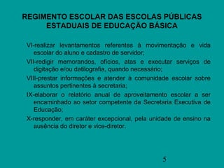 REGIMENTO ESCOLAR DAS ESCOLAS PÚBLICAS
     ESTADUAIS DE EDUCAÇÃO BÁSICA

VI-realizar levantamentos referentes à movimentação e vida
   escolar do aluno e cadastro de servidor;
VII-redigir memorandos, ofícios, atas e executar serviços de
   digitação e/ou datilografia, quando necessário;
VIII-prestar informações e atender à comunidade escolar sobre
   assuntos pertinentes à secretaria;
IX-elaborar o relatório anual de aproveitamento escolar a ser
   encaminhado ao setor competente da Secretaria Executiva de
   Educação;
X-responder, em caráter excepcional, pela unidade de ensino na
   ausência do diretor e vice-diretor.




                                             5
 