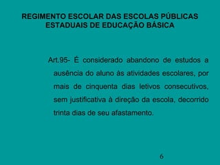 REGIMENTO ESCOLAR DAS ESCOLAS PÚBLICAS
     ESTADUAIS DE EDUCAÇÃO BÁSICA



     Art.95- É considerado abandono de estudos a
      ausência do aluno às atividades escolares, por
      mais de cinquenta dias letivos consecutivos,
      sem justificativa à direção da escola, decorrido
      trinta dias de seu afastamento.




                                        6
 