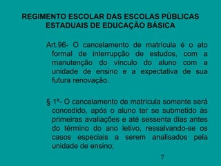 REGIMENTO ESCOLAR DAS ESCOLAS PÚBLICAS
     ESTADUAIS DE EDUCAÇÃO BÁSICA

     Art.96- O cancelamento de matrícula    é o ato
      formal de interrupção de estudos,      com a
      manutenção do vínculo do aluno         com a
      unidade de ensino e a expectativa      de sua
      futura renovação.

     § 1º- O cancelamento de matrícula somente será
       concedido, após o aluno ter se submetido às
       primeiras avaliações e até sessenta dias antes
       do término do ano letivo, ressalvando-se os
       casos especiais a serem analisados pela
       unidade de ensino;
                                      7
 