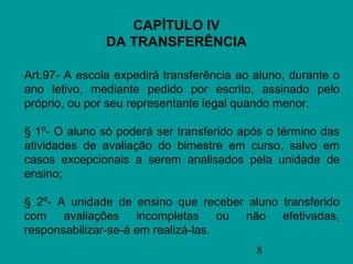 CAPÍTULO IV
               DA TRANSFERÊNCIA

Art.97- A escola expedirá transferência ao aluno, durante o
ano letivo, mediante pedido por escrito, assinado pelo
próprio, ou por seu representante legal quando menor.

§ 1º- O aluno só poderá ser transferido após o término das
atividades de avaliação do bimestre em curso, salvo em
casos excepcionais a serem analisados pela unidade de
ensino;

§ 2º- A unidade de ensino que receber aluno transferido
com avaliações incompletas ou não efetivadas,
responsabilizar-se-á em realizá-las.
                                           8
 