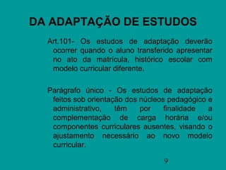 DA ADAPTAÇÃO DE ESTUDOS
  Art.101- Os estudos de adaptação deverão
   ocorrer quando o aluno transferido apresentar
   no ato da matrícula, histórico escolar com
   modelo curricular diferente.

  Parágrafo único - Os estudos de adaptação
   feitos sob orientação dos núcleos pedagógico e
   administrativo,    têm    por    finalidade  a
   complementação de carga horária e/ou
   componentes curriculares ausentes, visando o
   ajustamento necessário ao novo modelo
   curricular.

                                   9
 