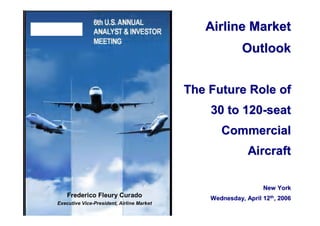 Airline Market
                                                         Outlook


                                           The Future Role of
                                               30 to 120-seat
                                                  Commercial
                                                           Aircraft

                                                                New York
    Frederico Fleury Curado                    Wednesday, April 12th, 2006
Executive Vice-President, Airline Market
 