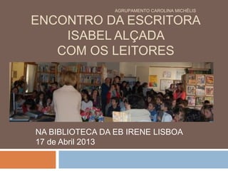 ENCONTRO DA ESCRITORA
ISABEL ALÇADA
COM OS LEITORES
NA BIBLIOTECA DA EB IRENE LISBOA
17 de Abril 2013
AGRUPAMENTO CAROLINA MICHËLIS
 