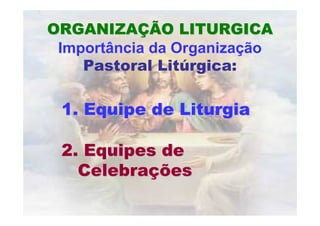ORGANIZAÇÃO LITURGICA
 Importância da Organização
    Pastoral Litúrgica:

 1. Equipe de Liturgia

 2. Equipes de
   Celebrações
 