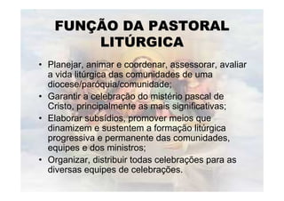 FUNÇÃO DA PASTORAL
       LITÚRGICA
• Planejar, animar e coordenar, assessorar, avaliar
  a vida litúrgica das comunidades de uma
  diocese/paróquia/comunidade;
• Garantir a celebração do mistério pascal de
  Cristo, principalmente as mais significativas;
• Elaborar subsídios, promover meios que
  dinamizem e sustentem a formação litúrgica
  progressiva e permanente das comunidades,
  equipes e dos ministros;
• Organizar, distribuir todas celebrações para as
  diversas equipes de celebrações.
 
