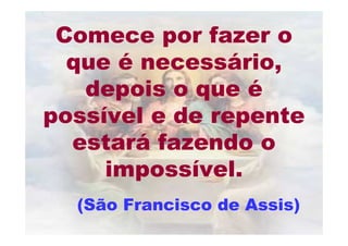 Comece por fazer o
  que é necessário,
   depois o que é
possível e de repente
  estará fazendo o
     impossível.
  (São Francisco de Assis)
 
