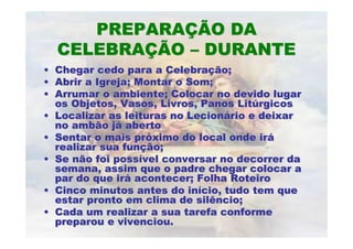 PREPARAÇÃO DA
    CELEBRAÇÃO – DURANTE
•   Chegar cedo para a Celebração;
•   Abrir a Igreja; Montar o Som;
•   Arrumar o ambiente; Colocar no devido lugar
    os Objetos, Vasos, Livros, Panos Litúrgicos
•   Localizar as leituras no Lecionário e deixar
    no ambão já aberto
•   Sentar o mais próximo do local onde irá
    realizar sua função;
•   Se não foi possível conversar no decorrer da
    semana, assim que o padre chegar colocar a
    par do que irá acontecer; Folha Roteiro
•   Cinco minutos antes do início, tudo tem que
    estar pronto em clima de silêncio;
•   Cada um realizar a sua tarefa conforme
    preparou e vivenciou.
 