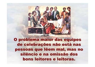 O problema maior das equipes
 de celebrações não está nas
pessoas que lêem mal, mas no
   silêncio e na omissão dos
    bons leitores e leitoras.
 