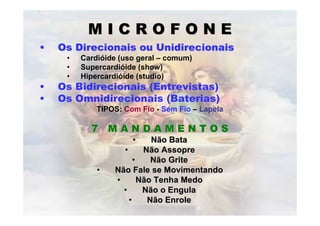 MICROFONE
•   Os Direcionais ou Unidirecionais
     •   Cardióide (uso geral – comum)
     •   Supercardióide (show)
     •   Hipercardióide (studio)
•   Os Bidirecionais (Entrevistas)
•   Os Omnidirecionais (Baterias)
             TIPOS: Com Fio - Sem Fio – Lapela

           7 MANDAMENTOS
                      •     Não Bata
                   •      Não Assopre
                       •    Não Grite
             •   Não Fale se Movimentando
                 •       Não Tenha Medo
                   •      Não o Engula
                     •     Não Enrole
 