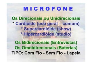 MICROFONE
Os Direcionais ou Unidirecionais
* Cardióide (uso geral – comum)
    * Supercardióide (show)
    * Hipercardióide (studio)
  Os Bidirecionais (Entrevistas)
 Os Omnidirecionais (Baterias)
TIPO: Com Fio - Sem Fio - Lapela
 