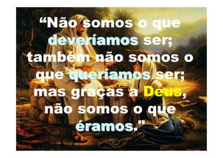 “Não somos o que
   deveríamos ser;
também não somos o
 que queríamos ser;
 mas graças a Deus,
   não somos o que
      éramos."
        ramos
 