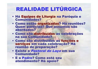 REALIDADE LITÚRGICA
• Há Equipes de Liturgia na Paróquia e
  Comunidades?
• Como estão organizadas? Há reuniões?
  Quem participa? Que assuntos são
  abordados?
• Como são distribuídas as celebrações
  na sua Comunidade?
• Como são distribuídas as funções e
  serviços em cada celebração? Há
  reunião de preparação?
• Existe a Pastoral do Laço em sua
  Comunidade?
• E o Padre? Como está seu
  atendimento? Há apoio?
 