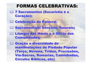 FORMAS CELEBRATIVAS:
7 Sacramentos (Eucaristia é o
Coração);
Celebração da Palavra;
Sacramentais: bênçãos, funerais;
Liturgia das Horas e o Ofício das
Comunidades;
Oração e diversidade de
manifestações da Piedade Popular
(Terço, Novena, Tríduo, Procissões,
Via-Sacras, Romarias, Caminhadas,
Círculos Bíblicos, etc)
 