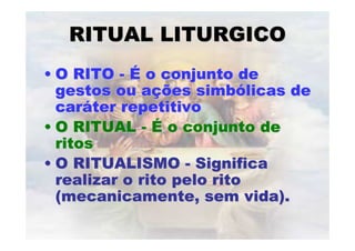 RITUAL LITURGICORITUAL LITURGICO
•• O RITOO RITO -- ÉÉ o conjunto deo conjunto de
gestos ou agestos ou açções simbões simbóólicas delicas de
carcarááter repetitivoter repetitivo
•• O RITUALO RITUAL -- ÉÉ o conjunto deo conjunto de
ritosritos
•• O RITUALISMOO RITUALISMO -- SignificaSignifica
realizar o rito pelo ritorealizar o rito pelo rito
(mecanicamente, sem vida).(mecanicamente, sem vida).
 