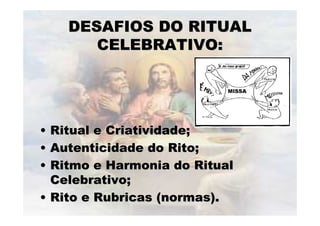 DESAFIOS DO RITUALDESAFIOS DO RITUAL
CELEBRATIVO:CELEBRATIVO:
•• Ritual e Criatividade;Ritual e Criatividade;
•• Autenticidade do Rito;Autenticidade do Rito;
•• Ritmo e Harmonia do RitualRitmo e Harmonia do Ritual
Celebrativo;Celebrativo;
•• Rito e Rubricas (normas).Rito e Rubricas (normas).
 