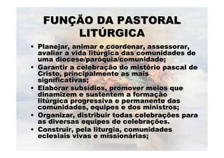 FUNFUNÇÇÃO DA PASTORALÃO DA PASTORAL
LITLITÚÚRGICARGICA
•• Planejar, animar e coordenar, assessorar,Planejar, animar e coordenar, assessorar,
avaliar a vida litavaliar a vida litúúrgica das comunidades dergica das comunidades de
uma diocese/paruma diocese/paróóquia/comunidade;quia/comunidade;
•• Garantir a celebraGarantir a celebraçção do mistão do mistéério pascal derio pascal de
Cristo, principalmente as maisCristo, principalmente as mais
significativas;significativas;
•• Elaborar subsElaborar subsíídios, promover meios quedios, promover meios que
dinamizem e sustentem a formadinamizem e sustentem a formaççãoão
litlitúúrgica progressiva e permanente dasrgica progressiva e permanente das
comunidades, equipes e dos ministros;comunidades, equipes e dos ministros;
•• Organizar, distribuir todas celebraOrganizar, distribuir todas celebraçções paraões para
as diversas equipes de celebraas diversas equipes de celebraçções.ões.
•• Construir, pela liturgia, comunidadesConstruir, pela liturgia, comunidades
eclesiais vivas e missioneclesiais vivas e missionáárias;rias;
 