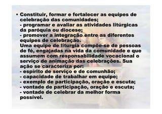 •• Constituir, formar e fortalecer as equipes deConstituir, formar e fortalecer as equipes de
celebracelebraçção das comunidades;ão das comunidades;
-- programar e avaliar as atividades litprogramar e avaliar as atividades litúúrgicasrgicas
da parda paróóquia ou diocese;quia ou diocese;
-- promover a integrapromover a integraçção entre as diferentesão entre as diferentes
equipes de celebraequipes de celebraçção.ão.
Uma equipe de liturgia compõeUma equipe de liturgia compõe--se de pessoasse de pessoas
de fde féé, engajadas na vida da comunidade e que, engajadas na vida da comunidade e que
assumem com responsabilidade vocacional oassumem com responsabilidade vocacional o
serviserviçço de animao de animaçção das celebraão das celebraçções. Suaões. Sua
aaçção se caracteriza por:ão se caracteriza por:
-- espespíírito de servirito de serviçço e de comunhão;o e de comunhão;
-- capacidade de trabalhar em equipe;capacidade de trabalhar em equipe;
-- exemplo de participaexemplo de participaçção, oraão, oraçção e escuta;ão e escuta;
-- vontade de participavontade de participaçção, oraão, oraçção e escuta;ão e escuta;
-- vontade de celebrar da melhor formavontade de celebrar da melhor forma
posspossíível.vel.
 