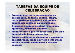 TAREFAS DA EQUIPE DE
CELEBRAÇÃO
•• Preparar, com certa antecedência, asPreparar, com certa antecedência, as
celebracelebraçções, de forma criativa, alegre,ões, de forma criativa, alegre,
participativa e adaptadaparticipativa e adaptada àà cultura e acultura e a
experiência religiosa da comunidade;experiência religiosa da comunidade;
•• Organizar o espaOrganizar o espaççoo celebrativocelebrativo de modode modo
agradagradáável, acolhedor evel, acolhedor e oranteorante;;
•• Preparar tudo o que for necessPreparar tudo o que for necessáário para umario para uma
determinada formadeterminada forma celebrativacelebrativa;;
•• Prever os diferentes elementos e momentosPrever os diferentes elementos e momentos
da celebrada celebraçção, tendo em vista a integraão, tendo em vista a integraççãoão
entre o mistentre o mistéério celebrado e a vida dasrio celebrado e a vida das
pessoas;pessoas;
 