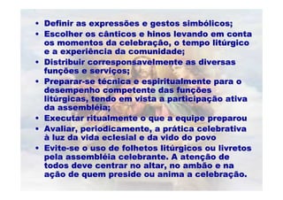 •• Definir as expressões e gestos simbDefinir as expressões e gestos simbóólicos;licos;
•• Escolher os cânticos e hinos levando em contaEscolher os cânticos e hinos levando em conta
os momentos da celebraos momentos da celebraçção, o tempo litão, o tempo litúúrgicorgico
e a experiência da comunidade;e a experiência da comunidade;
•• DistribuirDistribuir corresponsavelmentecorresponsavelmente as diversasas diversas
funfunçções e serviões e serviçços;os;
•• PrepararPreparar--se tse téécnica e espiritualmente para ocnica e espiritualmente para o
desempenho competente das fundesempenho competente das funççõesões
litlitúúrgicas, tendo em vista a participargicas, tendo em vista a participaçção ativaão ativa
da assemblda assemblééia;ia;
•• Executar ritualmente o que a equipe preparouExecutar ritualmente o que a equipe preparou
•• Avaliar, periodicamente, a prAvaliar, periodicamente, a prááticatica celebrativacelebrativa
àà luz da vida eclesial e daluz da vida eclesial e da vidovido do povodo povo
•• EviteEvite--se o uso de folhetos litse o uso de folhetos litúúrgicos ou livretosrgicos ou livretos
pela assemblpela assemblééia celebrante. A atenia celebrante. A atençção deão de
todos deve centrar no altar, notodos deve centrar no altar, no ambãoambão e nae na
aaçção de quem preside ou anima a celebraão de quem preside ou anima a celebraçção.ão.
 