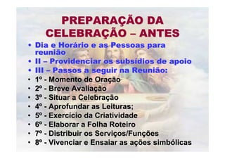 PREPARAPREPARAÇÇÃO DAÃO DA
CELEBRACELEBRAÇÇÃOÃO –– ANTESANTES
•• Dia e HorDia e Horáário e as Pessoas parario e as Pessoas para
reuniãoreunião
•• IIII –– Providenciar os subsProvidenciar os subsíídios de apoiodios de apoio
•• IIIIII –– Passos a seguir na Reunião:Passos a seguir na Reunião:
•• 11ºº -- Momento de OraMomento de Oraççãoão
•• 22ºº -- Breve AvaliaBreve Avaliaççãoão
•• 33ºº -- Situar a CelebraSituar a Celebraççãoão
•• 44ºº -- Aprofundar as Leituras;Aprofundar as Leituras;
•• 55ºº -- ExercExercíício da Criatividadecio da Criatividade
•• 66ºº -- Elaborar a Folha RoteiroElaborar a Folha Roteiro
•• 77ºº -- Distribuir os ServiDistribuir os Serviçços/Funos/Funççõesões
•• 88ºº -- Vivenciar e Ensaiar as aVivenciar e Ensaiar as açções simbões simbóólicaslicas
 