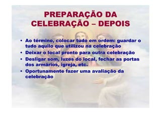 •• Ao tAo téérmino, colocar tudo em ordem: guardar ormino, colocar tudo em ordem: guardar o
tudo aquilo que utilizou na celebratudo aquilo que utilizou na celebraççãoão
•• Deixar o local pronto para outra celebraDeixar o local pronto para outra celebraççãoão
•• Desligar som, luzes do local, fechar as portasDesligar som, luzes do local, fechar as portas
dos armdos armáários, igreja, etc.rios, igreja, etc.
•• Oportunamente fazer uma avaliaOportunamente fazer uma avaliaçção daão da
celebracelebraççãoão
PREPARAPREPARAÇÇÃO DAÃO DA
CELEBRACELEBRAÇÇÃOÃO –– DEPOISDEPOIS
 