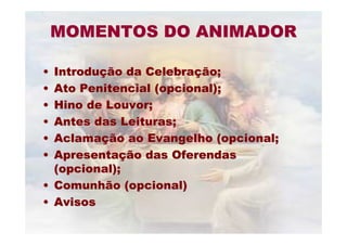MOMENTOS DO ANIMADORMOMENTOS DO ANIMADOR
•• IntroduIntroduçção da Celebraão da Celebraçção;ão;
•• Ato Penitencial (opcional);Ato Penitencial (opcional);
•• Hino de Louvor;Hino de Louvor;
•• Antes das Leituras;Antes das Leituras;
•• AclamaAclamaçção ao Evangelho (opcional;ão ao Evangelho (opcional;
•• ApresentaApresentaçção das Oferendasão das Oferendas
(opcional);(opcional);
•• Comunhão (opcional)Comunhão (opcional)
•• AvisosAvisos
 