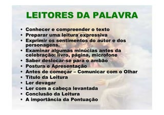 LEITORES DA PALAVRALEITORES DA PALAVRA
•• Conhecer e compreender o textoConhecer e compreender o texto
•• Preparar uma leitura expressivaPreparar uma leitura expressiva
•• Exprimir os sentimentos do autor e dosExprimir os sentimentos do autor e dos
personagens.personagens.
•• Examinar algumas minExaminar algumas minúúcias antes dacias antes da
celebracelebraçção: livro, pão: livro, páágina, microfonegina, microfone
•• Saber deslocarSaber deslocar--se para o ambãose para o ambão
•• Postura e ApresentaPostura e Apresentaççãoão
•• Antes de comeAntes de começçarar –– Comunicar com o OlharComunicar com o Olhar
•• TTíítulo da Leituratulo da Leitura
•• Ler devagarLer devagar
•• Ler com a cabeLer com a cabeçça levantadaa levantada
•• Conclusão da LeituraConclusão da Leitura
•• A importância da PontuaA importância da Pontuaççãoão
 