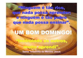 ““NinguNinguéémm éé tão rico,tão rico,
que nada possa aprender;que nada possa aprender;
e ningue ninguéémm éé tão pobretão pobre
que nada possa ensinarque nada possa ensinar””..
““Instruindo os outros,Instruindo os outros,
muito aprendi".muito aprendi".
Santa Teresinha do Menino JesusSanta Teresinha do Menino Jesus
UM BOM DOMINGO!UM BOM DOMINGO!
 