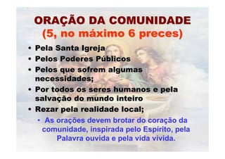 ORAORAÇÇÃO DA COMUNIDADEÃO DA COMUNIDADE
(5, no m(5, no mááximo 6 preces)ximo 6 preces)
•• Pela Santa IgrejaPela Santa Igreja
•• Pelos Poderes PPelos Poderes Púúblicosblicos
•• Pelos que sofrem algumasPelos que sofrem algumas
necessidades;necessidades;
•• Por todos os seres humanos e pelaPor todos os seres humanos e pela
salvasalvaçção do mundo inteiroão do mundo inteiro
•• Rezar pela realidade local;Rezar pela realidade local;
• As orações devem brotar do coração da
comunidade, inspirada pelo Espírito, pela
Palavra ouvida e pela vida vivida.
 