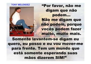 “Por favor, não me
digam que não
podem...
Não me digam que
não podem, porque
vocês podem fazer
muito, muito mais.
Somente levantem-se digam eu
quero, eu posso e eu vou mover-me
para frente. Tem um mundo que
está somente esperando suas
mãos dizerem SIM!”
TONY MELENDEZTONY MELENDEZ
 