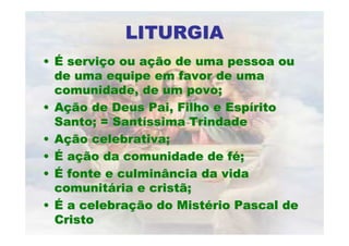 LITURGIALITURGIA
•• ÉÉ serviserviçço ou ao ou açção de uma pessoa ouão de uma pessoa ou
de uma equipe em favor de umade uma equipe em favor de uma
comunidade, de um povo;comunidade, de um povo;
•• AAçção de Deus Pai, Filho e Espão de Deus Pai, Filho e Espííritorito
Santo; = SantSanto; = Santííssima Trindadessima Trindade
•• AAçção celebrativa;ão celebrativa;
•• ÉÉ aaçção da comunidade de fão da comunidade de féé;;
•• ÉÉ fonte e culminância da vidafonte e culminância da vida
comunitcomunitáária e cristã;ria e cristã;
•• ÉÉ a celebraa celebraçção do Mistão do Mistéério Pascal derio Pascal de
CristoCristo
 