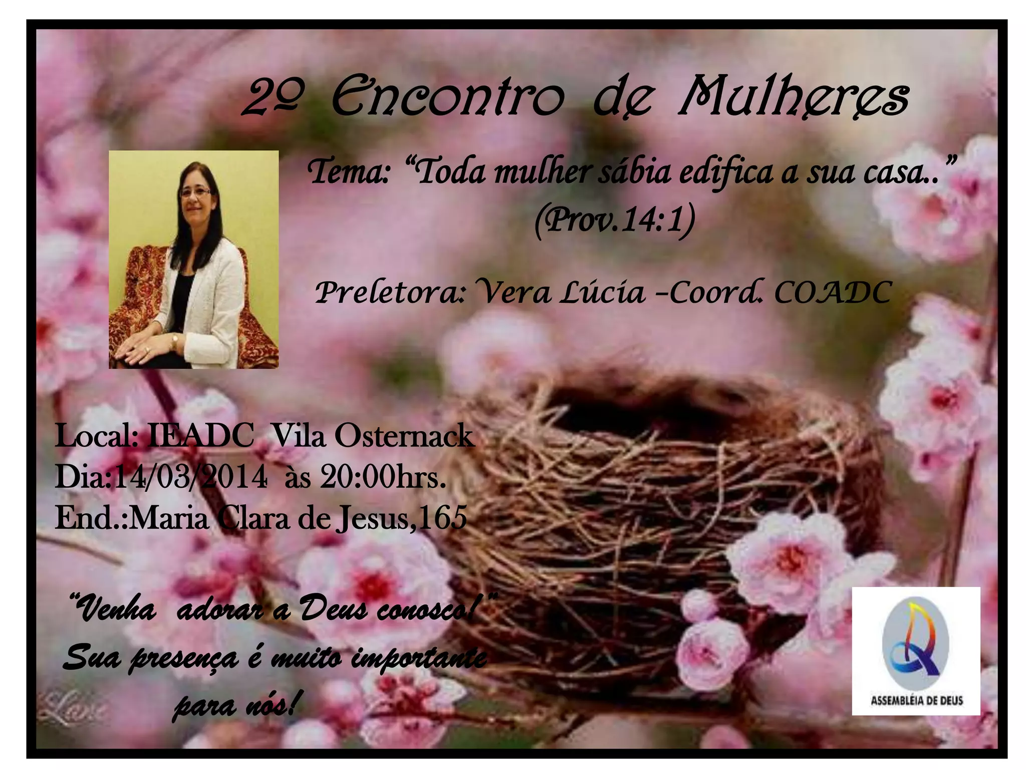 2º Encontro de Mulheres
Tema: “Toda mulher sábia edifica a sua casa..”
(Prov.14:1)
Preletora: Vera Lúcia –Coord. COADC
Local: IEADC Vila Osternack
Dia:14/03/2014 às 20:00hrs.
End.:Maria Clara de Jesus,165
“Venha adorar a Deus conosco!”
Sua presença é muito importante
para nós!