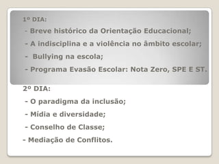 1º DIA:- Breve histórico da Orientação Educacional; - A indisciplina e a violência no âmbito escolar; -  Bullying na escola; - Programa Evasão Escolar: Nota Zero, SPE E ST.2º DIA: - O paradigma da inclusão; - Mídia e diversidade; - Conselho de Classe;- Mediação de Conflitos. 