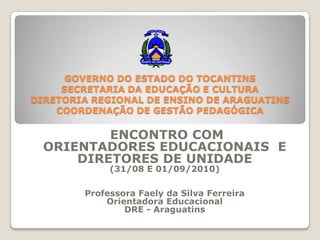 GOVERNO DO ESTADO DO TOCANTINSSECRETARIA DA EDUCAÇÃO E CULTURADIRETORIA REGIONAL DE ENSINO DE ARAGUATINSCOORDENAÇÃO DE GESTÃO PEDAGÓGICA  ENCONTRO COM  ORIENTADORES EDUCACIONAIS  E  DIRETORES DE UNIDADE (31/08 E 01/09/2010) Professora Faely da Silva Ferreira Orientadora Educacional DRE - Araguatins 